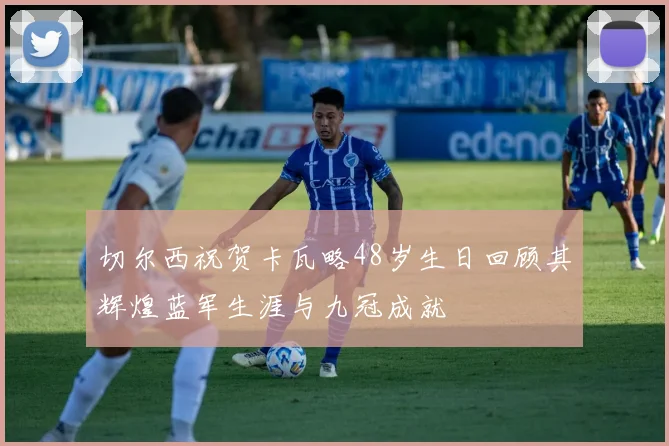 切尔西祝贺卡瓦略48岁生日回顾其辉煌蓝军生涯与九冠成就