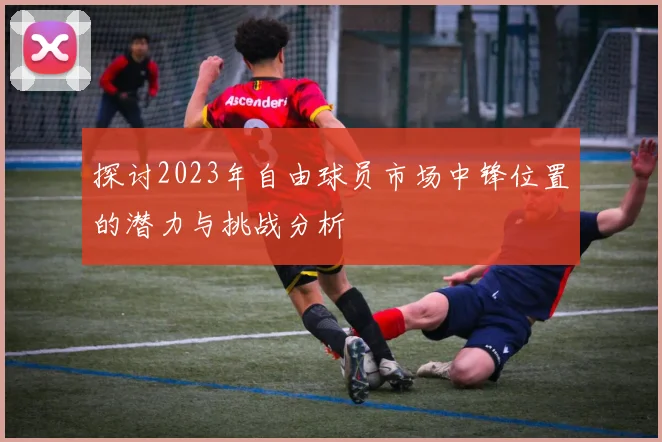 探讨2023年自由球员市场中锋位置的潜力与挑战分析