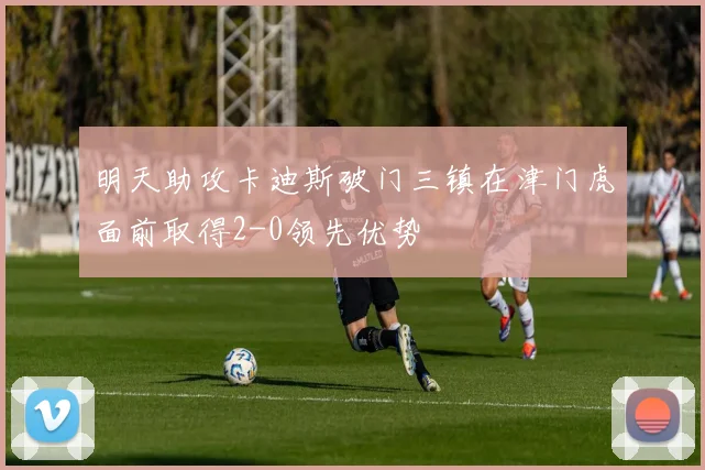 明天助攻卡迪斯破门三镇在津门虎面前取得2-0领先优势
