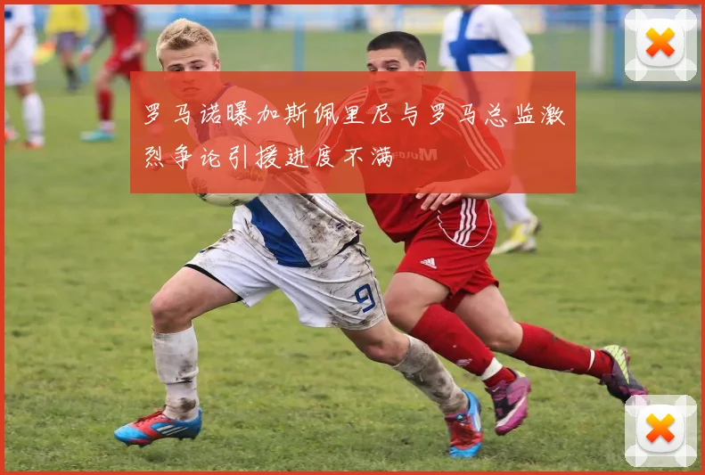 罗马诺曝加斯佩里尼与罗马总监激烈争论引援进度不满