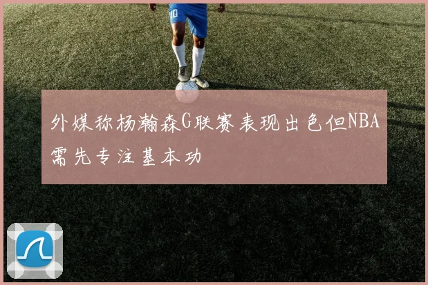 外媒称杨瀚森G联赛表现出色但NBA需先专注基本功