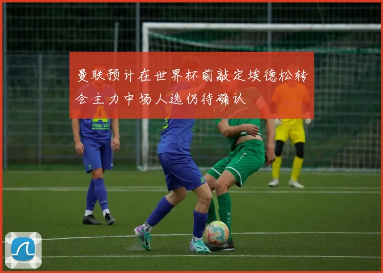 曼联预计在世界杯前敲定埃德松转会主力中场人选仍待确认