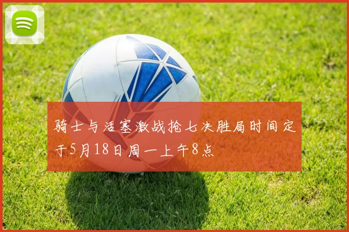 骑士与活塞激战抢七决胜局时间定于5月18日周一上午8点