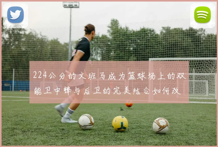 224公分的文班马成为篮球场上的双能卫中锋与后卫的完美结合如何改变比赛格局