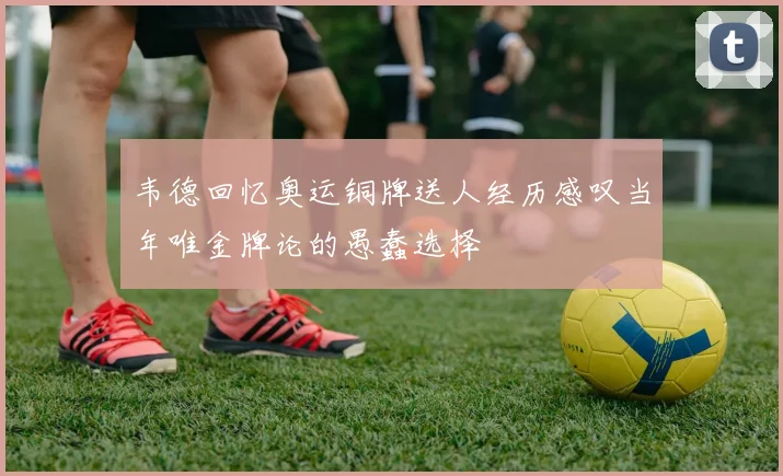 韦德回忆奥运铜牌送人经历感叹当年唯金牌论的愚蠢选择