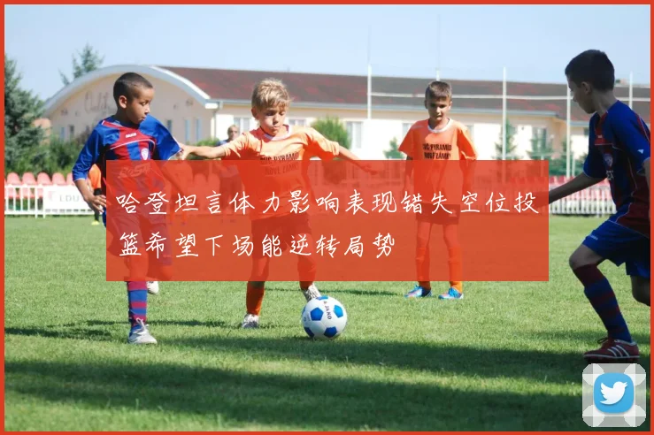 哈登坦言体力影响表现错失空位投篮希望下场能逆转局势